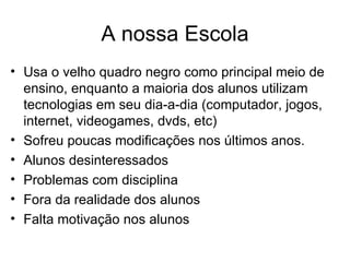 A nossa Escola
• Usa o velho quadro negro como principal meio de
  ensino, enquanto a maioria dos alunos utilizam
  tecnologias em seu dia-a-dia (computador, jogos,
  internet, videogames, dvds, etc)
• Sofreu poucas modificações nos últimos anos.
• Alunos desinteressados
• Problemas com disciplina
• Fora da realidade dos alunos
• Falta motivação nos alunos
 