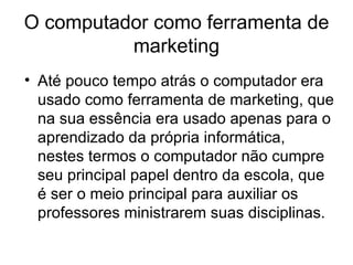 O computador como ferramenta de
          marketing
• Até pouco tempo atrás o computador era
  usado como ferramenta de marketing, que
  na sua essência era usado apenas para o
  aprendizado da própria informática,
  nestes termos o computador não cumpre
  seu principal papel dentro da escola, que
  é ser o meio principal para auxiliar os
  professores ministrarem suas disciplinas.
 