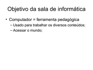 Objetivo da sala de informática
• Computador = ferramenta pedagógica
  – Usado para trabalhar os diversos conteúdos;
  – Acessar o mundo;
 