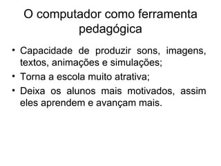 O computador como ferramenta
          pedagógica
• Capacidade de produzir sons, imagens,
  textos, animações e simulações;
• Torna a escola muito atrativa;
• Deixa os alunos mais motivados, assim
  eles aprendem e avançam mais.
 