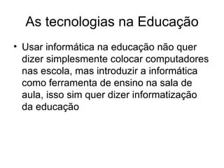 As tecnologias na Educação
• Usar informática na educação não quer
  dizer simplesmente colocar computadores
  nas escola, mas introduzir a informática
  como ferramenta de ensino na sala de
  aula, isso sim quer dizer informatização
  da educação
 