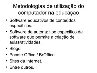 Metodologias de utilização do
    computador na educação
• Software educativos de conteúdos
  específicos.
• Software de autoria: tipo especifico de
  software que permite a criação de
  aulas/atividades.
• Blogs.
• Pacote Office / BrOffice.
• Sites da Internet.
• Entre outros.
 