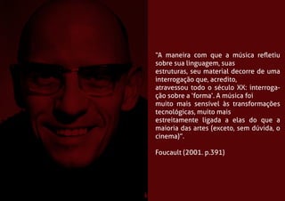 “A maneira com que a música refletiu 
sobre sua linguagem, suas 
estruturas, seu material decorre de uma 
interrogação que, acredito, 
atravessou todo o século XX: interroga-ção 
sobre a ‘forma’. A música foi 
muito mais sensível às transformações 
tecnológicas, muito mais 
estreitamente ligada a elas do que a 
maioria das artes (exceto, sem dúvida, o 
cinema)”. 
Foucault (2001. p.391) 
 