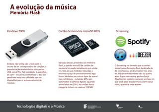 Memória Flash 
Tecnologias digitais e a Música INSTITUTO FEDERAL DE 
EDUCAÇÃO, CIÊNCIA E TECNOLOGIA 
SUL-RIO-GRANDENSE 
A evolução da música 
Pendrive 2000 
Embora não tenha sido criado com o 
intuito de ser um repositório de canções, a 
popularização de eletrônicos com portas 
USB, como PCs, TVs notebooks e aparelhos 
de som – inclusive automotivos –, deu aos 
pendrives mais uma utilidade: ser um 
dispositivo para o armazenamento de 
músicas. 
Cartão de memória microSD 2005 Streaming 
Variação desses primórdios da memória 
flash, o padrão microSD de cartões de 
memória foi usado inicialmente em celula-res. 
Mas as suas medidas reduzidas e 
enorme espaço de armazenamento logo 
foram adotadas por outros tipos de aparel-hos 
eletrônicos – incluindo GPS, som 
automotivo e câmeras digitais. Quando 
anunciados em 2005, os cartões dessa 
categoria tinham no máximo 128 MB. 
O Streaming no formato que o conhec-emos 
tomou forma no final da década de 
80 e começou a se desenvolver nos anos 
90. Há aproximadamente três ou quatro 
anos é que o streaming ganhou força. 
Atualmente, existem inúmeros serviços em 
que você pode escutar música sem baixar 
nada, quando e onde estiver. 
 