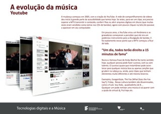 A mudança começou em 2005, com a criação do YouTube. A rede de compartilhamento de vídeos 
deu início à grande parte da acessibilidade que temos hoje. Se antes, para ver um clipe, era preciso 
esperar a MTV transmitir o conteúdo, conferir fitas ou abrir arquivos digitais em discos (que muitas 
vezes eram vendidos como extras nos CDs de bandas), agora com poucos cliques na tela ele passava 
a aparecer em seu computador. 
Tecnologias digitais e a Música INSTITUTO FEDERAL DE 
EDUCAÇÃO, CIÊNCIA E TECNOLOGIA 
SUL-RIO-GRANDENSE 
A evolução da música 
Youtube 
Em poucos anos, o YouTube virou um fenômeno e as 
gravadoras começaram a perceber que ele era um 
poderoso instrumento para a divulgação de bandas. E 
foi exatamente nesse ponto que a MTV começou a ficar 
de lado. 
“Um dia, todos terão direito a 15 
minutos de fama” 
Nunca a famosa frase de Andy Warhol fez tanto sentido: 
hoje, qualquer pessoa pode fazer sucesso, com ou sem 
talento. O sucesso quase que instantâneo pode acon-tecer 
para qualquer música boa ou apenas canções que 
grudem na cabeça ou, ainda, para clipes que tenham 
elementos muito diferentes e até mesmo bizarros. 
Exemplos, GanganStyle, The Fox (What Does the Fox 
Say?), Friday . Novas cultura também são disseminadas, 
como o Funk. Sou foda , quadradinho de 8.... 
Qualquer um pode remixar uma música é só querer com 
a ajuda do virtual dj, frut lops etc. 
 