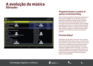 Tecnologias digitais e a Música INSTITUTO FEDERAL DE 
EDUCAÇÃO, CIÊNCIA E TECNOLOGIA 
SUL-RIO-GRANDENSE 
A evolução da música 
DDreader 
Programa lê para o usuário ar-quivos 
no formato Daisy 
Este é o primeiro aplicativo no Brasil que proporciona a 
leitura de livros digitais em formato Daisy, antes só 
disponível para desktop. Segundo dados do IBGE de 
2010 apenas 5% de toda a produção editorial está 
transcrita em formato acessível (braile, áudio ou digital 
acessível). No entanto, por meio do modo de acessibili-dade 
(TalkBack), presente em grande parte dos disposi-tivos 
existentes, pessoas com déficit de visão também 
fazem parte dos milhões de usuários desse tipo de 
aparelho. 
Formato Daisy? 
O Ministério da Educação, em parceria com a Universi-dade 
Federal do Rio de Janeiro, lançou uma ferramenta 
que transforma o texto escrito em áudio. Era tudo o que 
as pessoas com deficiência visual precisavam para ter 
acesso a obras que não estão disponíveis em braille. 
Com base no padrão internacional Daisy, a nossa ferra-menta 
foi adaptada para as necessidades do país, com 
narração de textos em português, por exemplo. Quem 
estiver interesse poderá usar a Mec Daisy gratuita-mente, 
no portal do MEC. 
 