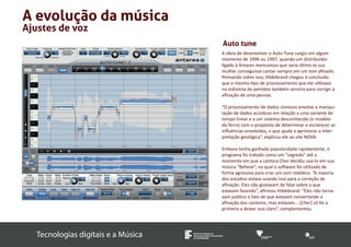 Tecnologias digitais e a Música INSTITUTO FEDERAL DE 
EDUCAÇÃO, CIÊNCIA E TECNOLOGIA 
SUL-RIO-GRANDENSE 
A evolução da música 
Ajustes de voz 
Auto tune 
A ideia de desenvolver o Auto-Tune surgiu em algum 
momento de 1996 ou 1997, quando um distribuidor 
ligado à Antares mencionou que seria ótimo se sua 
mulher conseguisse cantar sempre em um tom afinado. 
Pensando sobre isso, Hildebrand chegou à conclusão 
que o mesmo tipo de processamento que ele utilizava 
na indústria do petróleo também serviria para corrigir a 
afinação de uma pessoa. 
“O processamento de dados sísmicos envolve a manipu-lação 
de dados acústicos em relação a uma variante de 
tempo linear e a um sistema desconhecido (o modelo 
da Terra) com o propósito de determinar e esclarecer as 
influências envolvidas, o que ajuda a aprimorar a inter-pretação 
geológica”, explicou ele ao site NOVA. 
Embora tenha ganhado popularidade rapidamente, o 
programa foi tratado como um “segredo” até o 
momento em que a cantora Cher decidiu usá-lo em sua 
música “Believe”, na qual o software foi utilizado de 
forma agressiva para criar um som robótico. “A maioria 
dos estúdios estava usando isso para a correção de 
afinação. Eles não gostavam de falar sobre o que 
estavam fazendo”, afirmou Hildebrand. “Eles não torna-vam 
público o fato de que estavam consertando a 
afinação dos cantores, mas estavam... [Cher] só foi a 
primeira a deixar isso claro”, complementou. 
 
