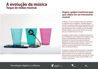Tecnologias digitais e a Música INSTITUTO FEDERAL DE 
EDUCAÇÃO, CIÊNCIA E TECNOLOGIA 
SUL-RIO-GRANDENSE 
A evolução da música 
Toque de midas musical 
Mogess: gadget transforma qual-quer 
objeto em um instrumento 
musical 
rmado por um sensor colocado sobre uma superfície e 
um aplicativo para smartphones, o Mogees promete 
transformar qualquer objeto que você possa batucar em 
um instrumento musical. O aparelho identifica as vibra-ções 
geradas pelas suas interações que são decodifica-das 
pelo software, que usa uma “técnica sonora espe-cial” 
para transformá-las em músicas. 
O resultado também pode ser configurado para passar 
por sintetizadores ou por programas de mixagem, o que 
amplia as possibilidades oferecidas pelo aparelho. 
Atualmente em fase de financiamento através do 
Kickstarter, o produto promete oferecer a você a possi-bilidade 
de tocar (em sentido musical) o mundo — 
contanto que você esteja disposto a doar pelo menos 
£40 a seus desenvolvedores. 
O aplicativo mobile que deve acompanhar o dispositivo 
promete criar padrões de som específicos para cada 
objeto “tocado” e inclui um modo “livre” voltado ao 
desenvolvimento de improvisações. Também há o modo 
“canção”, que permite carregar uma faixa MIDI e criar 
músicas a partir delas. 
 