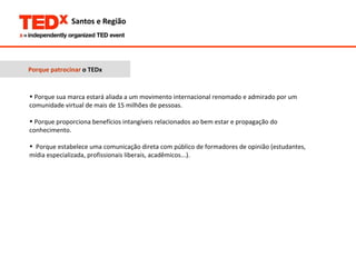 Porque patrocinar  o TEDx Porque sua marca estará aliada a um movimento internacional renomado e admirado por um comunidade virtual de mais de 15 milhões de pessoas.  Porque proporciona benefícios intangíveis relacionados ao bem estar e propagação do conhecimento.  Porque estabelece uma comunicação direta com público de formadores de opinião (estudantes, mídia especializada, profissionais liberais, acadêmicos...).  