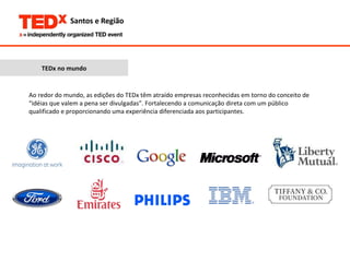 TEDx no mundo Ao redor do mundo, as edições do TEDx têm atraído empresas reconhecidas em torno do conceito de “idéias que valem a pena ser divulgadas”. Fortalecendo a comunicação direta com um público qualificado e proporcionando uma experiência diferenciada aos participantes. 