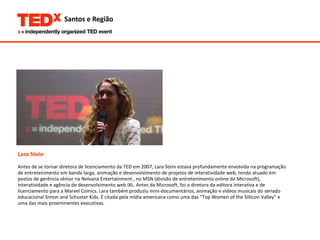 Lara Stein Antes de se tornar diretora de licenciamento da TED em 2007, Lara Stein estava profundamente envolvida na programação  de entretenimento em banda larga, animação e desenvolvimento de projetos de interatividade web, tendo atuado em postos de gerência sênior na Nelvana Entertainment , no MSN (divisão de entretenimento online da Microsoft),  interatividade e agência de desenvolvimento web iXL. Antes da Microsoft, foi o diretora da editora interativa e de  licenciamento para a Marvel Comics. Lara também produziu mini-documentários, animação e vídeos musicais do seriado  educacional Simon and Schuster Kids. É citada pela mídia americana como uma das “Top Women of the Sillicon Valley” e  uma das mais proeminentes executivas.  