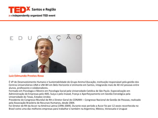 Luiz Edmundo Prestes Rosa É VP de Desenvolvimento Humano e Sustentabilidade do Grupo Anima Educação, instituição responsável pela gestão dos  Centros Universitários UNA e UNI-BH em Belo Horizonte e Unimonte em Santos, integrando mais de 40 mil pessoas entre  alunos, professores e colaboradores. Formado em Psicologia e Mestre em Psicologia Social pela Universidade Católica de São Paulo. Especialização em  Administração de Empresas pelo IMD, Suíça e pelo Insead, França e Aperfeiçoamento em Gestão Estratégica pela  Universidade do Texas, Estados Unidos Presidente do Congresso Mundial de RH e Diretor-Geral do CONARH – Congresso Nacional de Gestão de Pessoas, realizado  pela Associação Brasileira de Recursos Humanos, desde 2004. Foi Diretor de RH da Accor na América Latina (1996-2009). Durante esse período a Accor foi por 12 vezes reconhecida no  Brasil como uma das melhores empresas para trabalhar e também na Argentina, México, Venezuela e Uruguai 