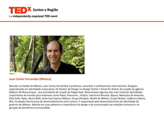 Juan Carlos Fernandez (México)   Nascido na Cidade do México, Juan Carlos Fernández é professor, consultor e conferencista internacional. Designer,  especializado em identidade corporativa, foi Diretor de Design no Design Center / Zimat foi diretor de criação da agência  Addison de Nova Iorque,  vice presidente de criação da Siegel Gale. Desenvolveu algumas das mais notórias identidades  corporativas do mundo para empresas como Pepsi, Panasonic , Volaris, Industrias Resistol, Alpura, Mexicana de Aviación,  Dela Salle, Áster, Banco BHD, American Express México, Grupo Posadas, Nestlé de México, Grupo Bimbo, Cadburry Adams,  ING, Fundação Dominicana de Desenvolvimento entre outras. É responsável pelo desenvolvimento de identidade do  governo do México. Aborda em suas palestras a importância do design e da comunicação nas relações humanas e na  geração de benefícios à comunidade.  