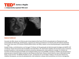 Sabetai Calderoni Consultor da ONU, doutor em Ciências pela Universidade de São Paulo (FFLCH), pós-graduado em Planejamento pela  Universidade de Edimburgo, Grã-Bretanha, e bacharel em Ciências Econômicas e em Direito pela USP. Bolsista do British  Council por duas vezes, do Institute of World Affairs (EUA) e do CNPq, realizou cursos de pós-graduação e especialização nos  Estados Unidos, na Grã-Bretanha e em Portugal. É Professor de Pós-graduação de Administração Estratégica do NAIPPE-USP  e Professor Titular de Economia das Faculdades Tancredo Neves / SP. Desenvolve trabalhos de Consultoria junto a empresas  privadas brasileiras e internacionais nas áreas de economia, planejamento, meio ambiente e energia. Foi membro do  Conselho de Administração da CETESB e da Fundação Prefeito Faria Lima (CEPAM). Coordenou trabalhos de planejamento e  pesquisas para o Governo Federal, Governos dos Estados de São Paulo, Paraná e Santa Catarina e para o Município de São  Paulo. É autor do livro "Os Bilhões Perdidos no Lixo", atualmente em sua 4ª edição. Publicou mais de duas dezenas de  trabalhos de pesquisa, nas áreas de planejamento, meio ambiente e estudos sócio-econômicos, em livros e monografias. 