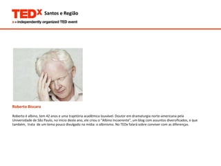 Roberto Bíscaro Roberto é albino, tem 42 anos e uma trajetória acadêmica louvável. Doutor em dramaturgia norte-americana pela  Universidade de São Paulo, no início deste ano, ele criou o "Albino Incoerente", um blog com assuntos diversificados, e que  também,  trata  de um tema pouco divulgado na mídia: o albinismo. No TEDx falará sobre conviver com as diferenças.  