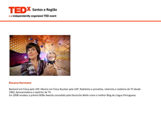 Rosana Hermann Bacharel em Física pela USP, Mestre em Física Nuclear pela USP, Radialista e jornalista, roteirista e redatora de TV desde  1983, Apresentadora e repórter de TV. Em 2008 recebeu o prêmio BOBs Awards concedido pela Deutsche Welle como o melhor Blog de Língua Portuguesa.  