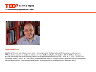 Stephen Wolfram Stephen Wolfram é  cientista, inventor, autor e líder empresarial. Ele é o criador do Mathematica , o autor do livro  “ A New Kind of Science” , o criador do sistemas de busca Wolfram | Alpha , e fundador e CEO da Wolfram Research . Nascido em Londres em 1959, Wolfram publicou seu primeiro trabalho científico com a idade de 15 anos, e recebeu seu  doutorado em física teórica do Caltech pelos 20 anos de idade. início do trabalho científico Wolfram foi principalmente em  física de altas energias, a teoria quântica de campos, e cosmologia, e incluiu várias clássico resultados agora.  