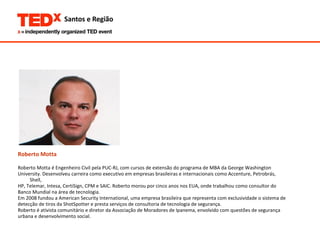 Roberto Motta Roberto Motta é Engenheiro Civil pela PUC-RJ, com cursos de extensão do programa de MBA da George Washington  University. Desenvolveu carreira como executivo em empresas brasileiras e internacionais como Accenture, Petrobrás, Shell,  HP, Telemar, Intesa, CertiSign, CPM e SAIC. Roberto morou por cinco anos nos EUA, onde trabalhou como consultor do  Banco Mundial na área de tecnologia. Em 2008 fundou a American Security International, uma empresa brasileira que representa com exclusividade o sistema de  detecção de tiros da ShotSpotter e presta serviços de consultoria de tecnologia de segurança. Roberto é ativista comunitário e diretor da Associação de Moradores de Ipanema, envolvido com questões de segurança  urbana e desenvolvimento social. 