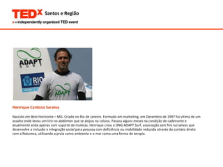 Henrique Cardoso Saraiva Nascido em Belo Horizonte – MG. Criado no Rio de Janeiro. Formado em marketing, em Dezembro de 1997 foi vitima de um  assalto onde levou um tiro no abdômen que se alojou na coluna. Passou alguns meses na condição de cadeirante e  atualmente anda apenas com suporte de muletas. Henrique criou a ONG ADAPT Surf, associação sem fins lucrativos que  desenvolve a inclusão e integração social para pessoas com deficiência ou mobilidade reduzida através do contato direto  com a Natureza, utilizando a praia como ambiente e o mar como uma forma de terapia. 