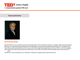 Charlie Reisler (USA) Charlie Reisler foi vice presidente executivo da Siegel & Gale além de posições executivas na Ogilvy, DDB, Grey Advertising e  NW Ayer, Foi responsável pelo desenvolvimento estratégico e posicionamento global de empresas como: Vodafone (UK),  Telco (Venezuela), Cemex (Mexico), EDS, Unisys, UBS, Correo Argentino (Argentina), Bank One, AT&T, Lucent Technologies,  3M, Credit Suisse, ING Americas, Siemens (Germany). Entre 1970 e 1973 Charlie Reisler também esteve na Casa Branca onde  coordenou a área de relações com a mídia para 11 agências e departamentos governamentais.  Outros palestrantes 