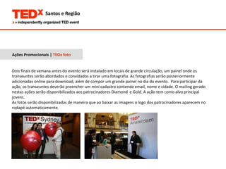 Ações Promocionais |  TEDx foto Dois finais de semana antes do evento será instalado em locais de grande circulação, um painel onde os transeuntes serão abordados e convidados a tirar uma fotografia. As fotografias serão posteriormente adicionadas online para download, além de compor um grande painel no dia do evento.  Para participar da ação, os transeuntes deverão preencher um mini cadastro contendo email, nome e cidade. O mailing gerado nestas ações serão disponibilizados aos patrocinadores Diamond  e Gold. A ação tem como alvo principal jovens. As fotos serão disponibilizadas de maneira que ao baixar as imagens o logo dos patrocinadores aparecem no rodapé automaticamente. 