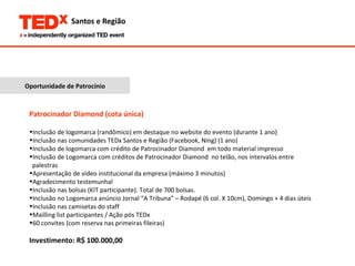 Oportunidade de Patrocínio Patrocinador Diamond (cota única) Inclusão de logomarca (randômico) em destaque no website do evento (durante 1 ano) Inclusão nas comunidades TEDx Santos e Região (Facebook, Ning) (1 ano) Inclusão de logomarca com crédito de Patrocinador Diamond  em todo material impresso Inclusão de Logomarca com créditos de Patrocinador Diamond  no telão, nos intervalos entre  palestras Apresentação de vídeo institucional da empresa (máximo 3 minutos) Agradecimento testemunhal Inclusão nas bolsas (KIT participante). Total de 700 bolsas. Inclusão no Logomarca anúncio Jornal “A Tribuna” – Rodapé (6 col. X 10cm), Domingo + 4 dias úteis  Inclusão nas camisetas do staff Mailling list participantes / Ação pós TEDx 60 convites (com reserva nas primeiras fileiras) Investimento: R$ 100.000,00 