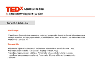 Oportunidade de Patrocínio Web lounge O Web lounge é um quiosque para acesso a internet, que estará a disposição dos participantes durante o tempo do evento. Há espaço para exposição de marca sob a forma de permuta, através da cessão de 4 notebooks e conexão 3G. Contrapartida:  Inclusão de logomarca (randômico) em destaque no website do evento (durante 1 ano) Inclusão nas comunidades TEDx Santos e Região (Facebook, Ning) Inclusão de logomarca com crédito de Patrocinador Silver em todo material impresso Inclusão de Logomarca com créditos de Patrocinador Silver no telão, nos intervalos entre  palestras 
