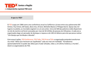 O que é o TED? O  TED  surgiu em 1984 como uma conferência anual na Califórnia e já teve entre seus palestrantes Bill Clinton, Paul Simon, Bill Gates, Bono Vox, Al Gore, Michelle Obama e Philippe Starck. Apesar dos mil lugares na platéia, as inscrições esgotam-se um ano antes. Cerca de 500 das palestras estão disponíveis no site do evento e já foram acessadas por mais de 50 milhões de pessoas de 150 países. A cada ano a organização elege um pensador de destaque e repassa a ele 100 mil dólares para ele que possa realizar “Um Desejo que Vai Mudar o Mundo”.  Com essas 4 ações,  TED Conference ,  TED Talks ,  TED Prize  e  TEDx  a organização pretende transformar seu mote “idéias que merecem ser espalhadas” cada vez mais em realidade. “Acreditamos apaixonadamente no poder das idéias para mudar atitudes, vidas e, em última instância, o mundo”, dizem os organizadores do TED.  