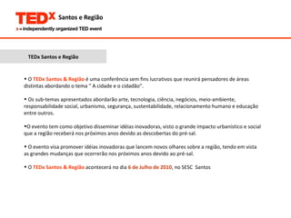 TEDx Santos e Região O  TEDx Santos & Região  é uma conferência sem fins lucrativos que reunirá pensadores de áreas distintas abordando o tema “ A cidade e o cidadão”.  Os sub-temas apresentados abordarão arte, tecnologia, ciência, negócios, meio-ambiente, responsabilidade social, urbanismo, segurança, sustentabilidade, relacionamento humano e educação entre outros. O evento tem como objetivo disseminar idéias inovadoras, visto o grande impacto urbanístico e social que a região receberá nos próximos anos devido as descobertas do pré-sal.  O evento visa promover idéias inovadoras que lancem novos olhares sobre a região, tendo em vista as grandes mudanças que ocorrerão nos próximos anos devido ao pré-sal. O  TEDx Santos & Região  acontecerá no dia   6 de Julho de 2010 ,   no SESC  Santos  no  