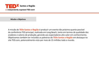 Missão e Objetivos A missão de  TEDx Santos e Região  é produzir um evento tão próximo quanto possível da conferência TED principal, realizada em Long Beach, tanto em termos de qualidade dos oradores e valores de produção, gerando aos espectadores alto valor em conhecimento. Objetivamos também ter incluídas as palestras do  TEDx Santos e Região  em destaque no site TED.com, potencialmente visto por mais de 15 milhões todo o mundo. 