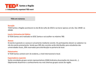 TEDx em números Duração TEDX Santos e Região acontecerá no dia 06 de Julho de 2010 e vai durar apenas um dia. Das 14h00  as 20h00. Local e Estimativa de Público O TEDX Santos será realizado no SESC Santos e vai acolher no máximo 780. Acesso O evento é gratuito e o acesso é unicamente mediante convite. Os participantes devem se cadastrar no site do evento previamente. Sendo que 30% dos convites serão distribuídos para estudantes das universidades locais, 20% reservados para distribuição na portaria do local. Palestrantes O TEDX Santos contará com 16 oradores, a nível internacional e local.  Expectadores especiais Serão convidados grupos sociais representativos (OAB,Sindicatos,Associações de classe etc...). Objetivando disseminar o conhecimento nos mais diversos grupos sociais da região.  
