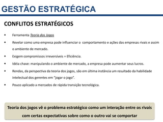 GESTÃO ESTRATÉGICA
CONFLITOS ESTRATÉGICOS
     Ferramenta Teoria dos Jogos

     Revelar como uma empresa pode influenciar o comportamento e ações das empresas rivais e assim
      o ambiente de mercado.

     Exigem compromissos irreversíveis = Eficiência.

     Idéia chave: manipulando o ambiente de mercado, a empresa pode aumentar seus lucros.

     Rendas, da perspectiva da teoria dos jogos, são em última instância um resultado da habilidade
      intelectual dos gerentes em “jogar o jogo”.

     Pouco aplicado a mercados de rápida transição tecnológica.




    Teoria dos jogos vê o problema estratégico como um interação entre os rivais
            com certas expectativas sobre como o outro vai se comportar
 