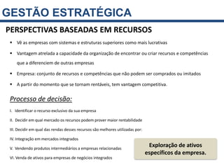 GESTÃO ESTRATÉGICA
PERSPECTIVAS BASEADAS EM RECURSOS
  Vê as empresas com sistemas e estruturas superiores como mais lucrativas

  Vantagem atrelada a capacidade da organização de encontrar ou criar recursos e competências
     que a diferenciem de outras empresas

  Empresa: conjunto de recursos e competências que não podem ser comprados ou imitados

  A partir do momento que se tornam rentáveis, tem vantagem competitiva.


 Processo de decisão:
 I. Identificar o recurso exclusivo da sua empresa

 II. Decidir em qual mercado os recursos podem prover maior rentabilidade

 III. Decidir em qual das rendas desses recursos são melhores utilizadas por:

 IV. Integração em mercados integrados

 V. Vendendo produtos intermediários a empresas relacionadas
                                                                                 Exploração de ativos
                                                                                específicos da empresa.
 VI. Venda de ativos para empresas de negócios integrados
 