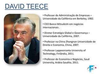 DAVID TEECE
         • Professor de Administração de Empresas –
         Universidade da Califórnia em Berkeley, 1982.
         • CEO Banco Mitsubishi em negócios
         internacionais .

         • Diretor Estratégia Global e Governança –
         Universidade da Califórnia, 2007.
         • Professor na China Zhongnan Universidade de
         Direito e Economia, China, 2007.
         • Professor Lappeenranta University of
         Technology, Finlândia, 2011.
         • Professor de Economia e Negócios, Saud
         University, Arábia Saudita, 2011.
 