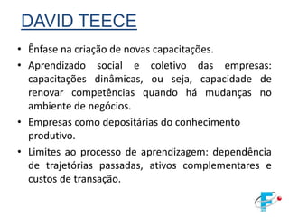 DAVID TEECE
• Ênfase na criação de novas capacitações.
• Aprendizado social e coletivo das empresas:
  capacitações dinâmicas, ou seja, capacidade de
  renovar competências quando há mudanças no
  ambiente de negócios.
• Empresas como depositárias do conhecimento
  produtivo.
• Limites ao processo de aprendizagem: dependência
  de trajetórias passadas, ativos complementares e
  custos de transação.
 
