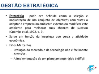 GESTÃO ESTRATÉGICA
 • Estratégia     pode ser definida como a seleção e
   implantação de um conjunto de objetivos com vistas a
   adaptar a empresa ao ambiente externo ou modificar este
   ambiente para melhorar suas chances de sucesso
   (Coombs et al, 1992, p. 9).
 • Surge em função da incerteza que cerca a atividade
   econômica.
 • Fatos Marcantes:
    – Evolução do mercado e da tecnologia não é facilmente
      previsível.
    – A implementação de um planejamento rígido é difícil
 