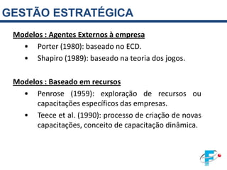 GESTÃO ESTRATÉGICA
 Modelos : Agentes Externos à empresa
   • Porter (1980): baseado no ECD.
   • Shapiro (1989): baseado na teoria dos jogos.

 Modelos : Baseado em recursos
   • Penrose (1959): exploração de recursos ou
       capacitações específicos das empresas.
   • Teece et al. (1990): processo de criação de novas
       capacitações, conceito de capacitação dinâmica.
 
