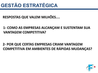 GESTÃO ESTRATÉGICA

RESPOSTAS QUE VALEM MILHÕES....

1- COMO AS EMPRESAS ALCANÇAM E SUSTENTAM SUA
VANTAGEM COMPETITIVA?


2- POR QUE CERTAS EMPRESAS CRIAM VANTAGEM
COMPETITIVA EM AMBIENTES DE RÁPIDAS MUDANÇAS?
 