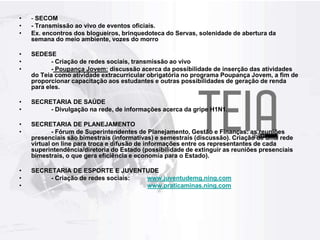 - SECOM- Transmissão ao vivo de eventos oficiais. Ex. encontros dos blogueiros, brinquedoteca do Servas, solenidade de abertura da semana do meio ambiente, vozes do morroSEDESE	- Criação de redes sociais, transmissão ao vivo	- Poupança Jovem: discussão acerca da possibilidade de inserção das atividades do Teia como atividade extracurricular obrigatória no programa Poupança Jovem, a fim de proporcionar capacitação aos estudantes e outras possibilidades de geração de renda para eles.SECRETARIA DE SAÚDE	- Divulgação na rede, de informações acerca da gripe H1N1.SECRETARIA DE PLANEJAMENTO	- Fórum de Superintendentes de Planejamento, Gestão e Finanças: as reuniões presenciais são bimestrais (informativas) e semestrais (discussão). Criação de uma rede virtual on line para troca e difusão de informações entre os representantes de cada superintendência/diretoria do Estado (possibilidade de extinguir as reuniões presenciais bimestrais, o que gera eficiência e economia para o Estado).SECRETARIA DE ESPORTE E JUVENTUDE	- Criação de redes sociais: 	www.juventudemg.ning.comwww.praticaminas.ning.com