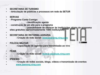 SECRETARIA DE TURISMO- Articulação de públicos e processos em rede da SETURSERVAS- Programa Conta Comigo:		- identificação agente - construção de um site para o programa		- possibilidade de oferecer às instituições objeto do programa sites gratuitos (aproximadamente 1500 instituições)SECRETARIA DE REFORMA AGRÁRIA	- Criação de rede social: www.searamg.ning.comPOLÍCIA MILITAR	- Capacitação de agentes para transmissão ao vivo FEAM	- Criação de rede social: www.e-residuos.ning.comIPEM/MG	- Criação de redes sociais, blogs, vídeos e transmissão de eventoswww.ipemmg.ning.com