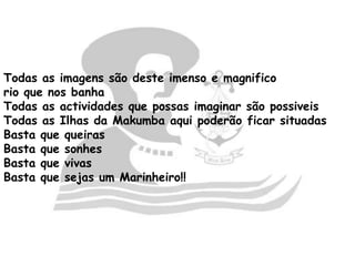 Todas as imagens são deste imenso e magnifico
rio que nos banha
Todas as actividades que possas imaginar são possiveis
Todas as Ilhas da Makumba aqui poderão ficar situadas
Basta que queiras
Basta que sonhes
Basta que vivas
Basta que sejas um Marinheiro!!
 