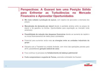 15
Perspectivas: A Guarani tem uma Posição Sólida
para Enfrentar as Turbulências no Mercado
Financeiro e Aproveitar Oportunidades
Mix mais voltado à produção de açúcar, com objetivo de aproveitar a retomada dos
preços
Manutenção da demanda por etanol devido à paridade atrativa entre os preços do
etanol e da gasolina na bomba. Oportunidades para exportação ao mercado norte
americano
Possibilidade de redução das despesas financeiras devido ao aumento de capital e
os novos financiamentos de médio prazo contratados
Potencial para aumentar ainda mais as sinergias entre as unidades industriais do
grupo
Parceria com a Tractebel na unidade Andrade, com início das operações previsto para
2010, possibilitando geração estável de caixa
Foco contínuo no processo de fortalecimento do balanço patrimonial
Forte compromisso e suporte da Tereos, acionista controlador da Guarani
 
