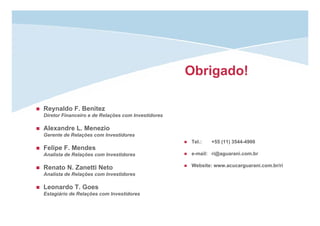 Obrigado!
Reynaldo F. Benitez
Diretor Financeiro e de Relações com Investidores
Alexandre L. Menezio
Gerente de Relações com Investidores
Felipe F. Mendes
Analista de Relações com Investidores
Renato N. Zanetti Neto
Analista de Relações com Investidores
Leonardo T. Goes
Estagiário de Relações com Investidores
Tel.: +55 (11) 3544-4900
e-mail: ri@aguarani.com.br
Website: www.acucarguarani.com.br/ri
 