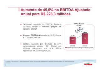 8
Expressivo aumento do EBITDA Ajustado
(+45,6%) devido a maiores preços de
açúcar e etanol
Margem EBITDA Ajustado de 19,5% frente
a 17,3% em 2007/08
EBITDA Ajustado por tonelada de ATR
comercializado atingiu 109,1 R$/ton em
2008/09, comparado aos 87,6 R$/ton
registrados em 2007/08 (+24,5%)
Aumento de 45,6% no EBITDA Ajustado
Anual para R$ 228,3 milhões
EBITDA Ajustado
(R$ MM)1
(1) Devido à Lei 11638/07, os dados referentes ao período 2007/08 foram reclassificados e alterados comparativamente aos dados previamente
publicados.
157
228
17,3%
19,5%
16,0%
18,0%
20,0%
0
50
100
150
200
250
2007/08 2008/09
EBITDAAjustado Margem EBITDAAjustado
 