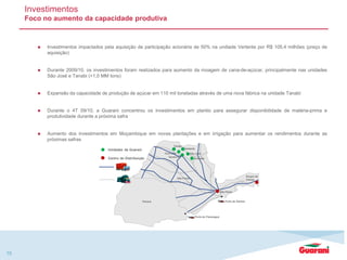  Investimentos impactados pela aquisição de participação acionária de 50% na undiade Vertente por R$ 105,4 milhões (preço de
aquisição)
 Durante 2009/10, os investimentos foram realizados para aumento da moagem de cana-de-açúcar, principalmente nas unidades
São José e Tanabi (+1,0 MM tons)
 Expansão da capacidade de produção de açúcar em 110 mil toneladas através de uma nova fábrica na unidade Tanabi
 Durante o 4T 09/10, a Guarani concentrou os investimentos em plantio para assegurar disponibilidade de matéria-prima e
produtividade durante a próxima safra
 Aumento dos investimentos em Moçambique em novas plantações e em irrigação para aumentar os rendimentos durante as
próximas safras
Investimentos
Foco no aumento da capacidade produtiva
15
Tanabi
Cruz Alta São José
São Paulo
Duque de
Caxias
Andrade
MS
Porto de SantosParaná
Porto de Paranaguá
Severínia
Vertente
São Paulo
Unidades da Guarani
Centro de Distribuição
 
