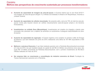 18
Cenário
Melhora das perspectivas de crescimento sustentada por processos transformadores
 Aumento da capacidade de moagem de cana-de-açúcar. A Guarani estima que no ano fiscal 2010/11
sua moagem de cana-de-açúcar atingirá 17,2 milhões de toneladas no Brasil e em Moçambique, incluindo a
unidade Vertente
 Aumento da capacidade da colheita mecanizada. Na presente safra, cerca de 75% do total da cana-de-
açúcar moída pela Guarani deverá ser colhida mecanicamente (cana-de-açúcar própria e de terceiros
fornecedores).
 Investimentos na unidade Sena (Moçambique). Investimentos em projetos de irrigação e plantio para
renovação dos canaviais com o objetivo de aumentar os rendimentos e assegurar disponibilidade de cana-
de-açúcar.
 Aumento da capacidade de cogeração. A Guarani registrou cinco projetos no próximo Leilão de Energia
de Reserva, que será realizado em junho de 2010, totalizando uma oferta de 187 MW (equivalente a 639
GWh/ano).
 Melhorar a estrutura financeira. A ser feita mediante parceria com a Petrobrás Biocombustível anunciada
em maio de 2010, da qual resultará injeção de capital de até R$ 2,2 bilhões nos próximos cinco anos, dos
quais R$ 1,6 bilhão proveniente da Petrobras Biocombustível, com o primeiro investimento de R$ 682,5
milhões realizado em maio de 2010.
 Ser empresa líder no crescimento e consolidação da indústria canavieira do Brasil. Fundação da
Tereos Internacional e parceria com a Petrobrás.
 