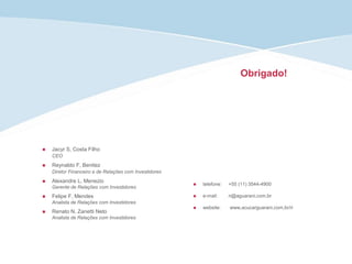 Obrigado!
 telefone: +55 (11) 3544-4900
 e-mail: ri@aguarani,com,br
 website: www,acucarguarani,com,br/ri
 Jacyr S, Costa Filho
CEO
 Reynaldo F, Benitez
Diretor Financeiro e de Relações com Investidores
 Alexandre L, Menezio
Gerente de Relações com Investidores
 Felipe F, Mendes
Analista de Relações com Investidores
 Renato N, Zanetti Neto
Analista de Relações com Investidores
 