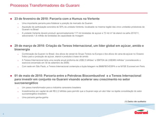 Processos Transformadores da Guarani
 23 de fevereiro de 2010: Parceria com a Humus na Vertente
 Uma importante parceria para fotalecer a posição de mercado da Guarani
 Aquisição de participação acionária de 50% da unidade Vertente, localizada na mesma região das cinco unidades produtoras da
Guarani no Brasil
 A unidade Vertente deverá produzir aproximadamente 117 mil toneladas de açúcar e 72 mil m³ de etanol na safra 2010/11,
adicionando 1,8 milhão de toneladas de capacidade de moagem
 29 de março de 2010: Criação da Tereos Internacional, um líder global em açúcar, amido e
bioenergia
 Combinação da Guarani no Brasil, dos ativos de cereal do Grupo Tereos na Europa e dos ativos de cana-de-açúcar no Oceano
Índico para a produção de açúcar, etanol e produtos à base de amido
 A Tereos Internacional teria uma receita anual proforma de US$2,5 bilhões1 e EBITDA de US$366 milhões1 (considerando o
exercício encerrado em 30 de setembro de 2009)
 Com sede em São Paulo, a Tereos Internacional contempla a dupla listagem na BM&FBOVESPA e na NYSE Euronext em Paris
 01 de maio de 2010: Parceria entre a Petrobras Biocombustível e a Tereos Internacional
para investir em conjunto na Guarani visando acelerar seu crescimento no setor
sucroenergético
 Um passo transformador para a indústria canavieira brasileira
 Investimentos em capital de até R$ 2,2 bilhões para permitir que a Guarani seja um ator líder na rápida consolidação do setor
sucroenergético brasileiro
 Uma parceria ganha-ganha
4
(1) Dados não auditados
 