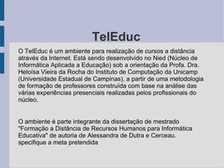 O TelEduc O TelEduc é um ambiente para realização de cursos a distância através da Internet. Está sendo desenvolvido no Nied (Núcleo de Informática Aplicada a Educação) sob a orientação da Profa. Dra. Heloísa Vieira da Rocha do Instituto de Computação da Unicamp (Universidade Estadual de Campinas), a partir de uma metodologia de formação de professores construída com base na análise das várias experiências presenciais realizadas pelos profissionais do núcleo. O ambiente é parte integrante da dissertação de mestrado "Formação a Distância de Recursos Humanos para Informática Educativa" de autoria de Alessandra de Dutra e Cerceau. specifique a meta pretendida 