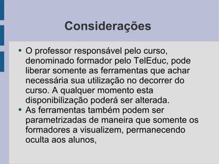 Considerações  O professor responsável pelo curso, denominado formador pelo TelEduc, pode liberar somente as ferramentas que achar necessária sua utilização no decorrer do curso. A qualquer momento esta disponibilização poderá ser alterada. As ferramentas também podem ser parametrizadas de maneira que somente os formadores a visualizem, permanecendo oculta aos alunos, 